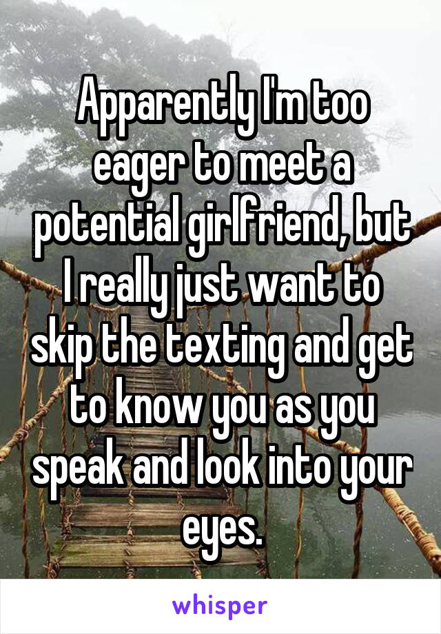 Apparently I'm too eager to meet a potential girlfriend, but I really just want to skip the texting and get to know you as you speak and look into your eyes.