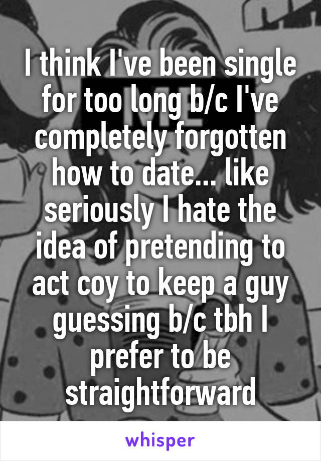 I think I've been single for too long b/c I've completely forgotten how to date... like seriously I hate the idea of pretending to act coy to keep a guy guessing b/c tbh I prefer to be straightforward