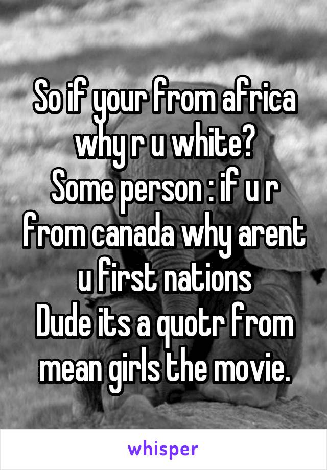 So if your from africa why r u white?
Some person : if u r from canada why arent u first nations
Dude its a quotr from mean girls the movie.