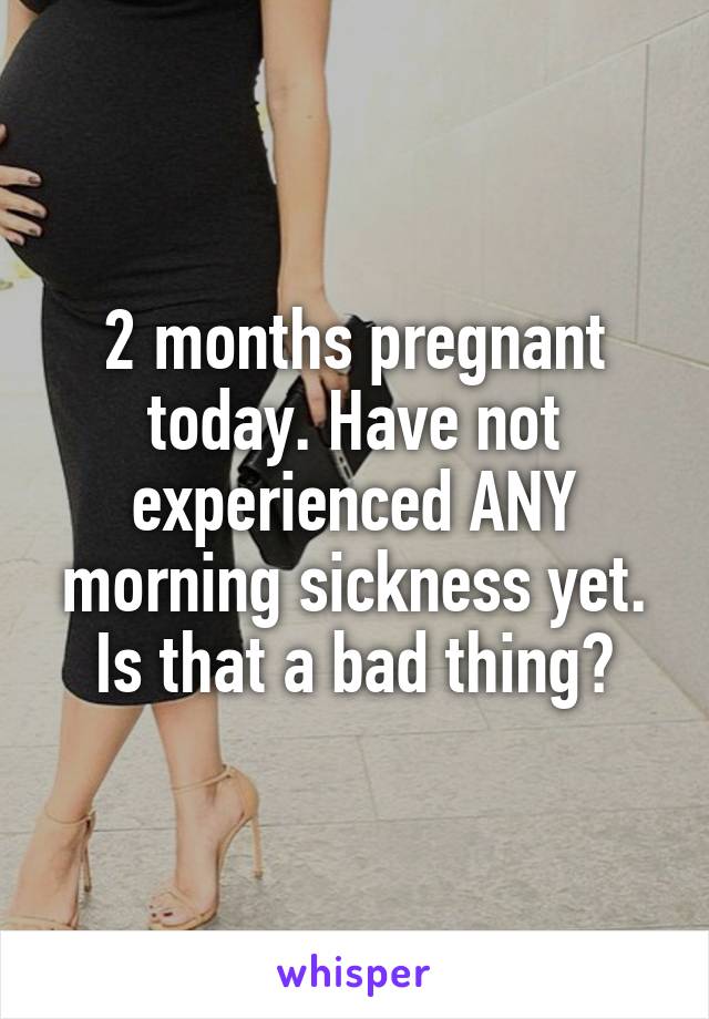 2 months pregnant today. Have not experienced ANY morning sickness yet. Is that a bad thing?