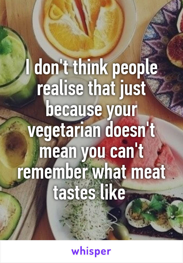 I don't think people realise that just because your vegetarian doesn't mean you can't remember what meat tastes like 