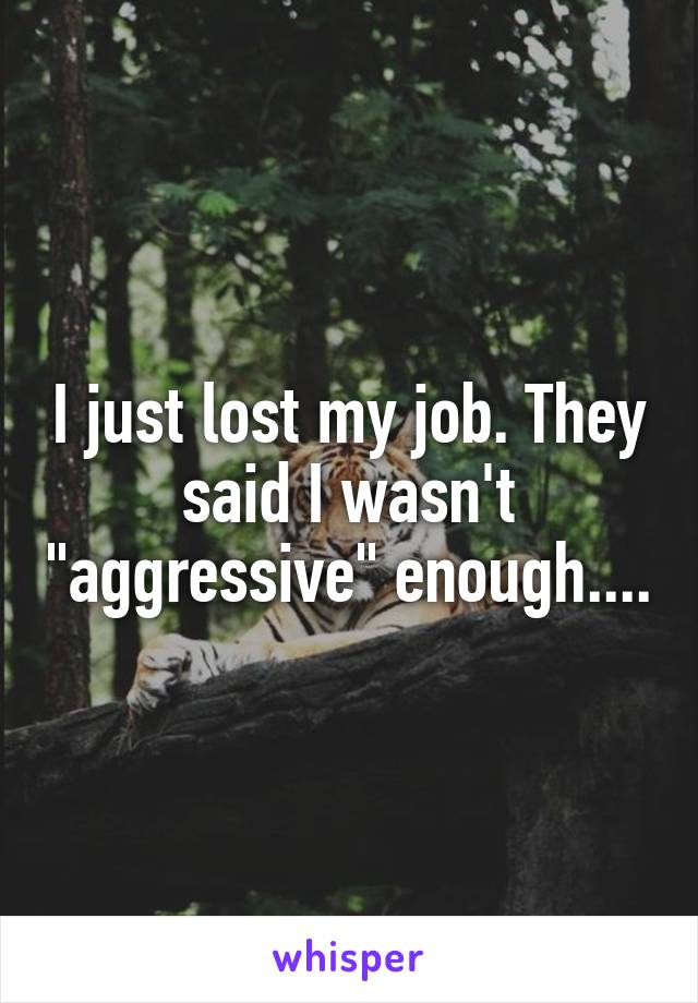 I just lost my job. They said I wasn't "aggressive" enough....