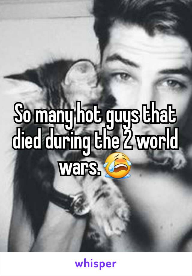 So many hot guys that died during the 2 world wars.😭