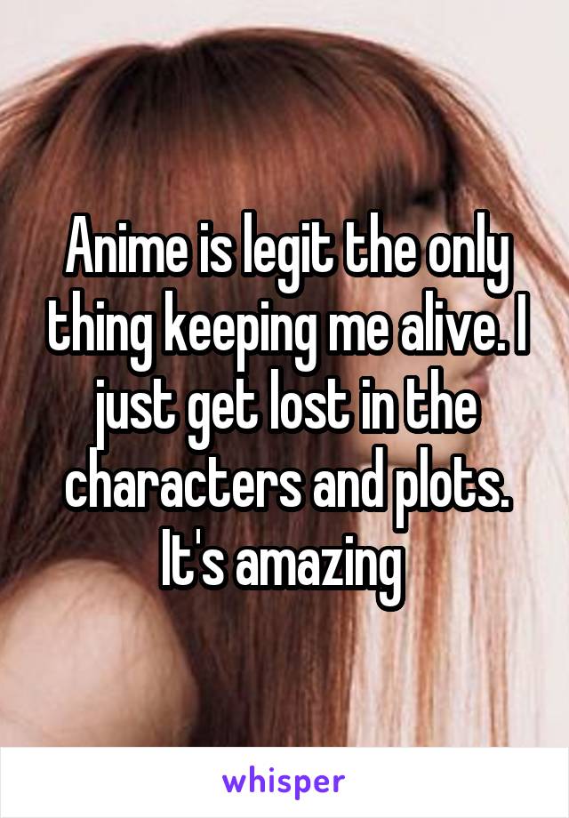 Anime is legit the only thing keeping me alive. I just get lost in the characters and plots. It's amazing 