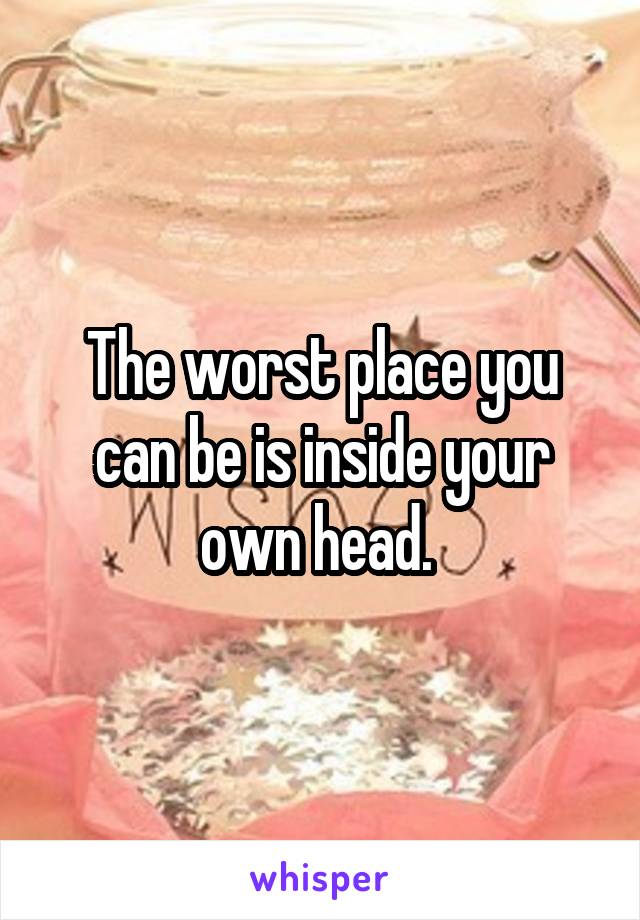 The worst place you can be is inside your own head. 