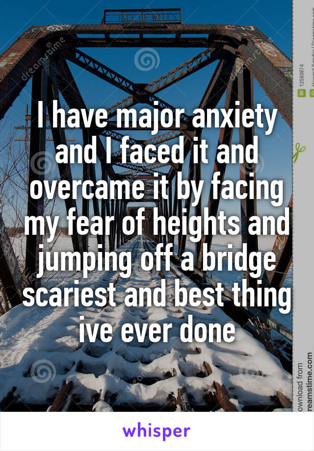 I have major anxiety and I faced it and overcame it by facing my fear of heights and jumping off a bridge scariest and best thing ive ever done