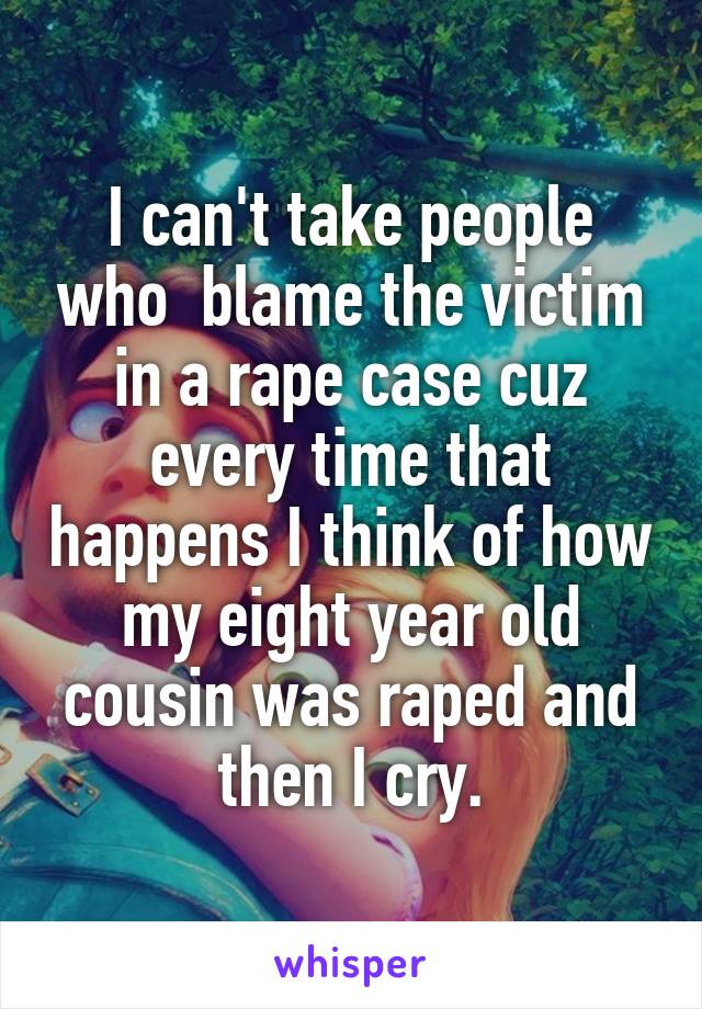 I can't take people who  blame the victim in a rape case cuz every time that happens I think of how my eight year old cousin was raped and then I cry.