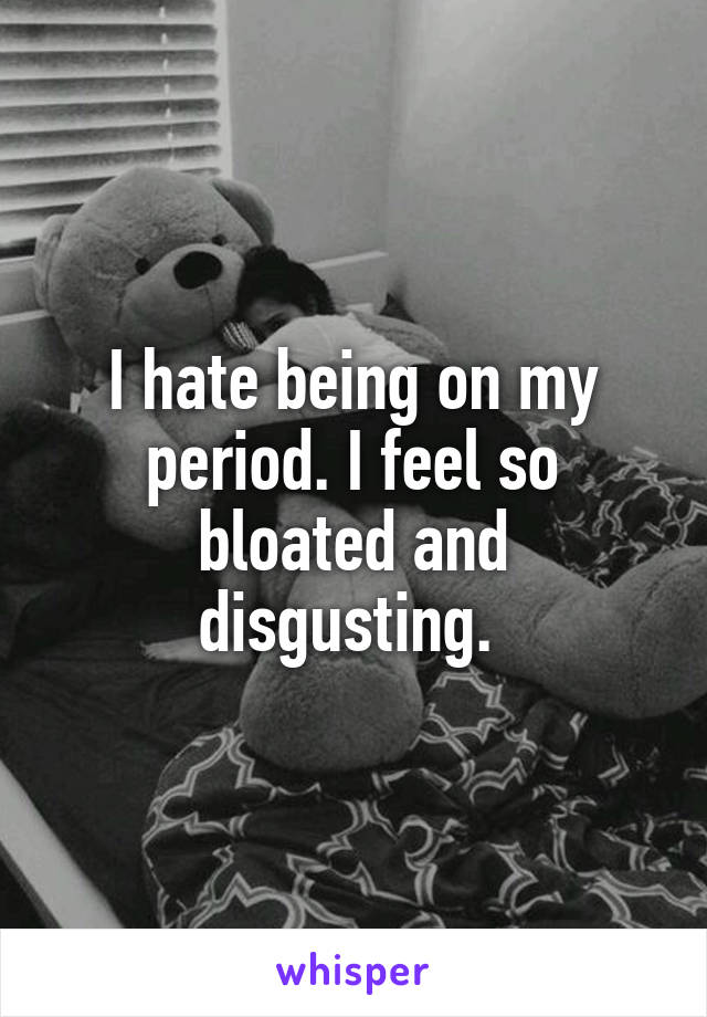 I hate being on my period. I feel so bloated and disgusting. 