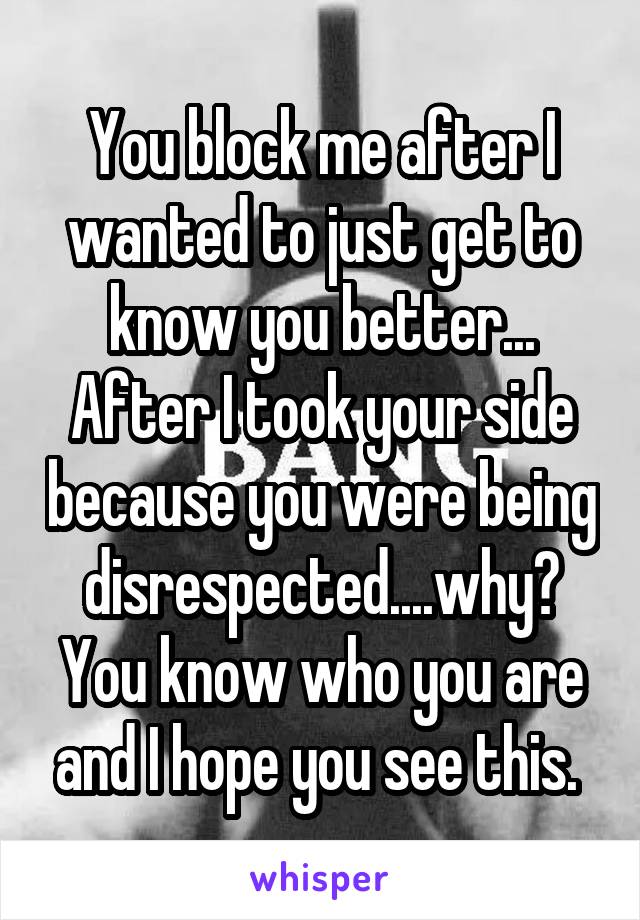 You block me after I wanted to just get to know you better... After I took your side because you were being disrespected....why? You know who you are and I hope you see this. 