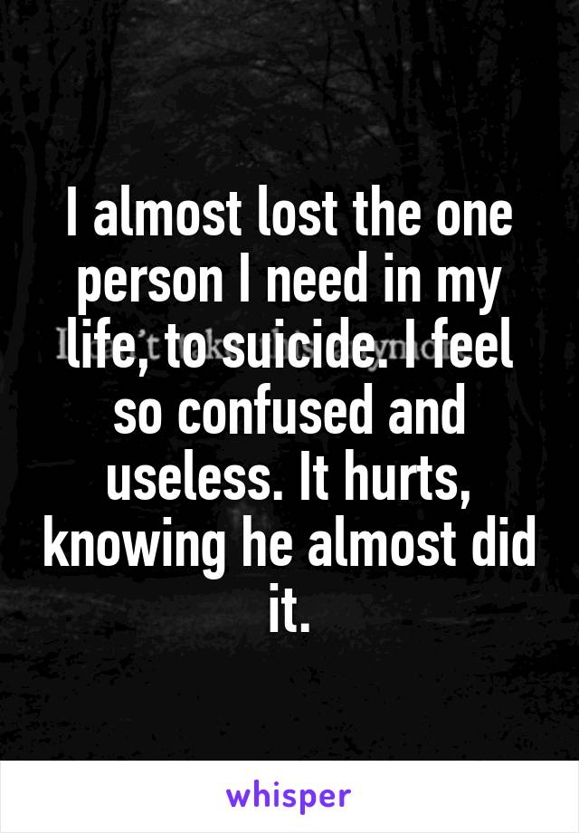 I almost lost the one person I need in my life, to suicide. I feel so confused and useless. It hurts, knowing he almost did it.