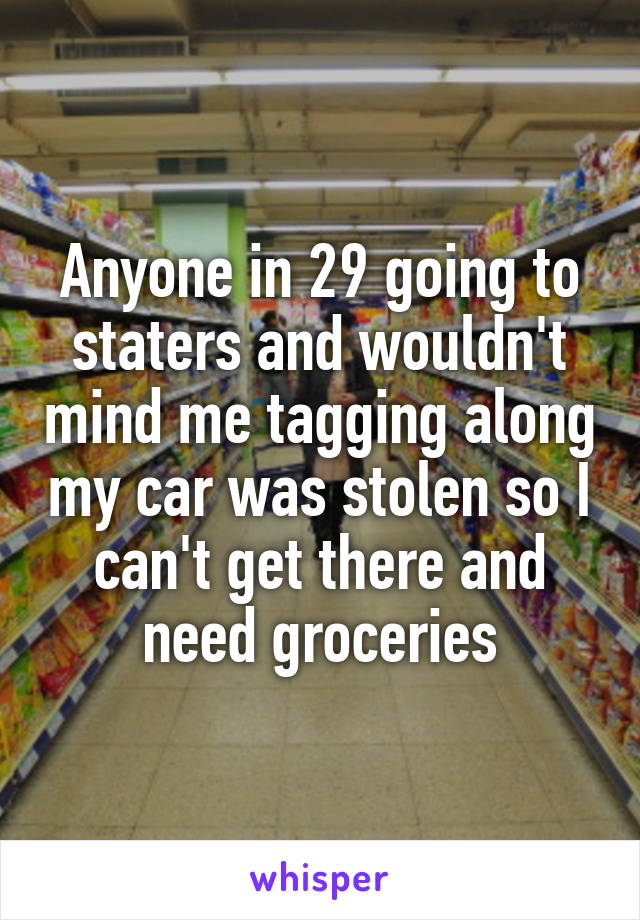 Anyone in 29 going to staters and wouldn't mind me tagging along my car was stolen so I can't get there and need groceries