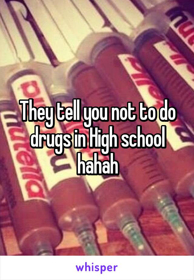 They tell you not to do drugs in High school hahah