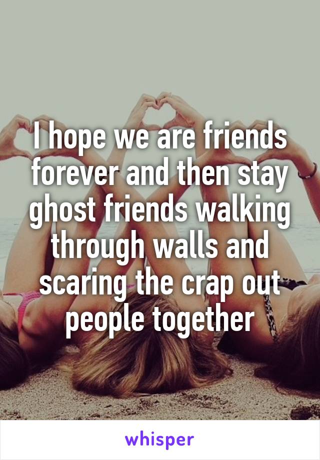 I hope we are friends forever and then stay ghost friends walking through walls and scaring the crap out people together