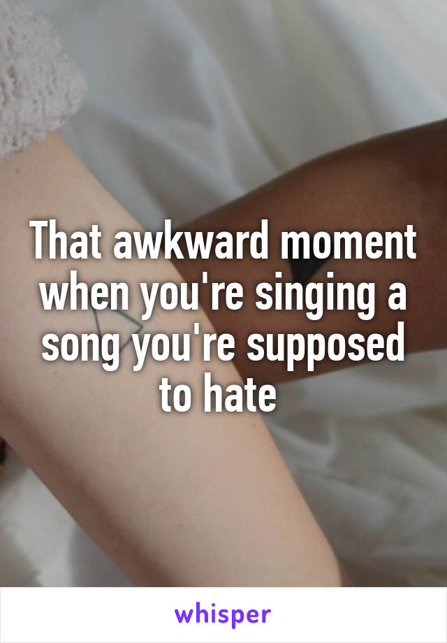 That awkward moment when you're singing a song you're supposed to hate 