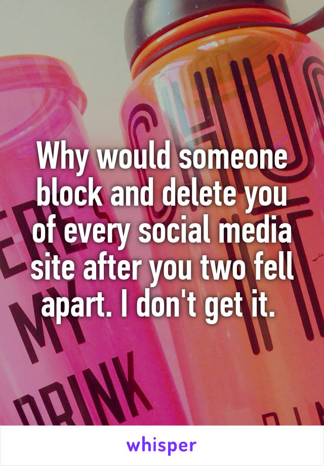 Why would someone block and delete you of every social media site after you two fell apart. I don't get it. 