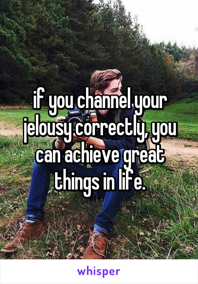 if you channel your jelousy correctly, you can achieve great things in life.