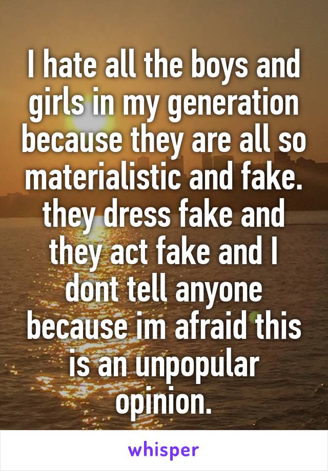 I hate all the boys and girls in my generation because they are all so materialistic and fake. they dress fake and they act fake and I dont tell anyone because im afraid this is an unpopular opinion.