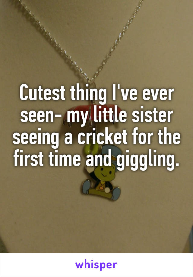 Cutest thing I've ever seen- my little sister seeing a cricket for the first time and giggling. 