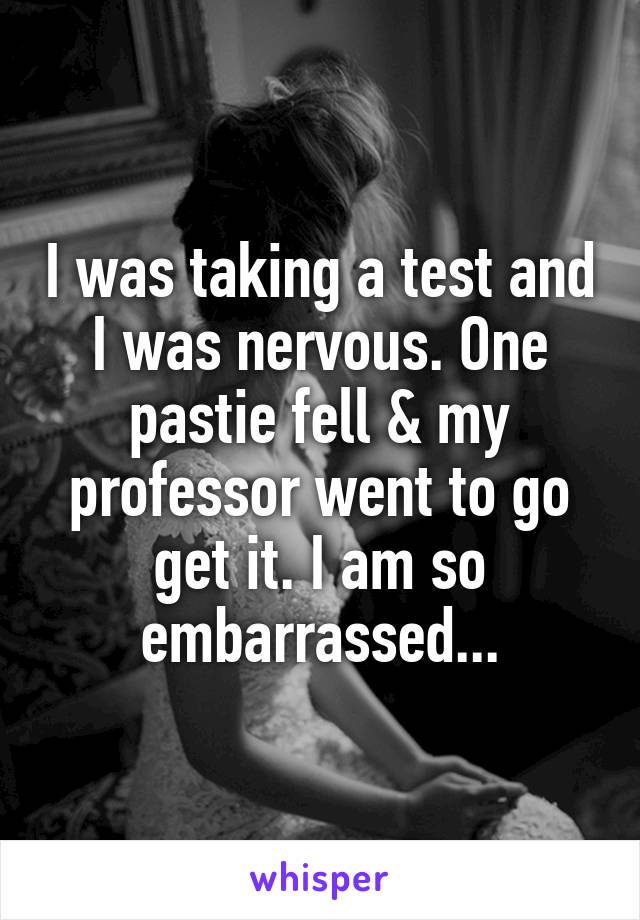 I was taking a test and I was nervous. One pastie fell & my professor went to go get it. I am so embarrassed...