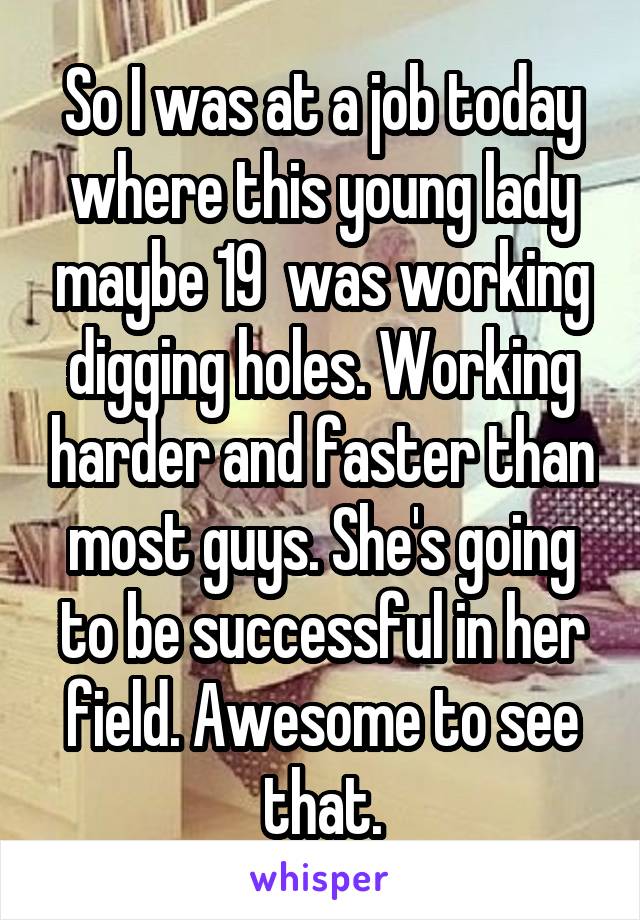 So I was at a job today where this young lady maybe 19  was working digging holes. Working harder and faster than most guys. She's going to be successful in her field. Awesome to see that.