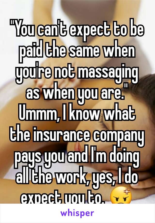 "You can't expect to be paid the same when you're not massaging as when you are." Ummm, I know what the insurance company pays you and I'm doing all the work, yes, I do expect you to. 😡