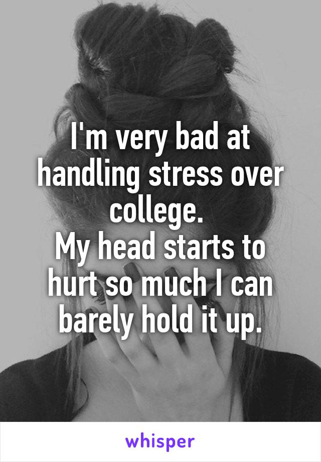 I'm very bad at handling stress over college. 
My head starts to hurt so much I can barely hold it up.