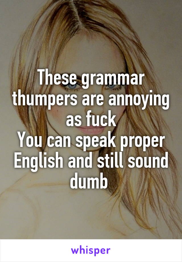 These grammar thumpers are annoying as fuck
You can speak proper English and still sound dumb 