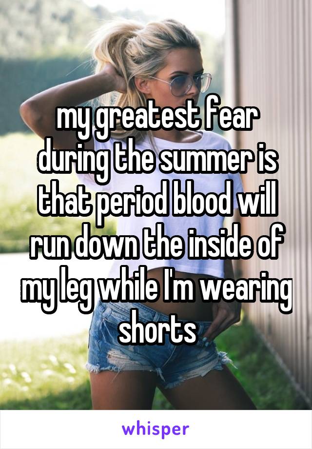 my greatest fear during the summer is that period blood will run down the inside of my leg while I'm wearing shorts