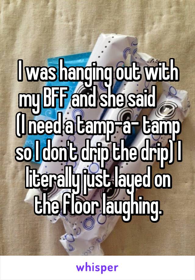 I was hanging out with my BFF and she said       (I need a tamp-a- tamp so I don't drip the drip) I literally just layed on the floor laughing.