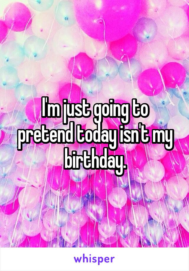 I'm just going to pretend today isn't my birthday.