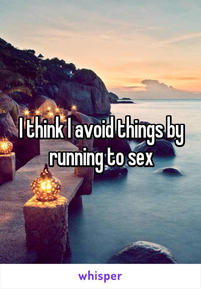 I think I avoid things by running to sex