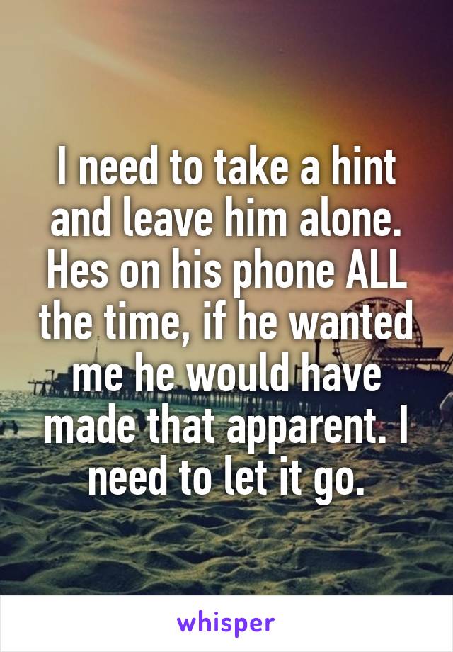 I need to take a hint and leave him alone. Hes on his phone ALL the time, if he wanted me he would have made that apparent. I need to let it go.