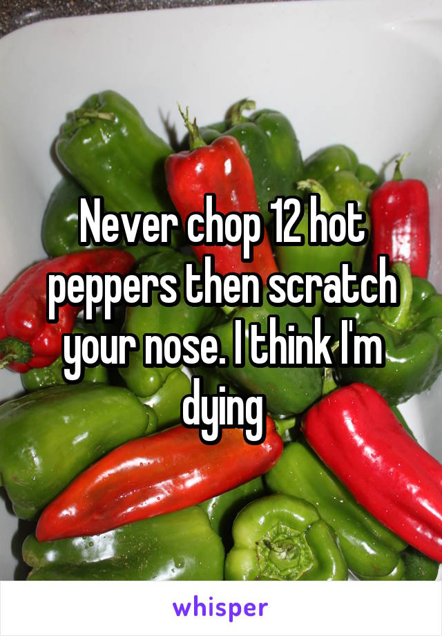 Never chop 12 hot peppers then scratch your nose. I think I'm dying