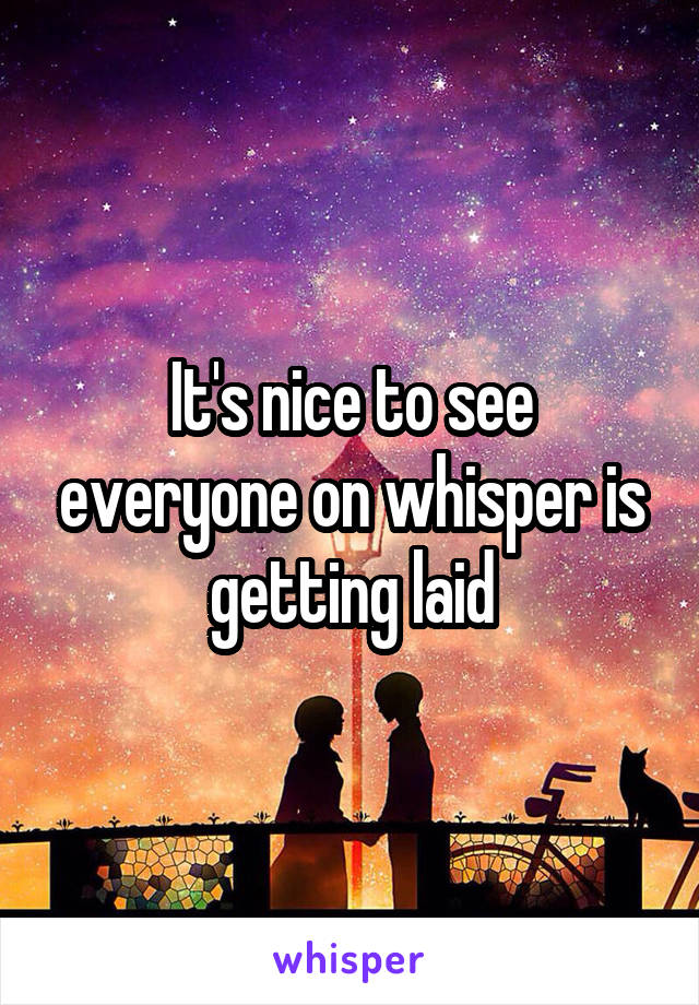 It's nice to see everyone on whisper is getting laid