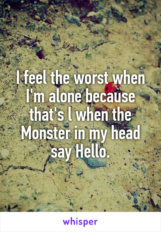 I feel the worst when I'm alone because that's l when the Monster in my head say Hello.