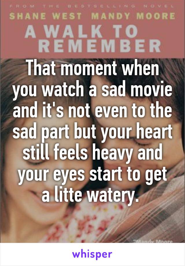 That moment when you watch a sad movie and it's not even to the sad part but your heart still feels heavy and your eyes start to get a litte watery. 