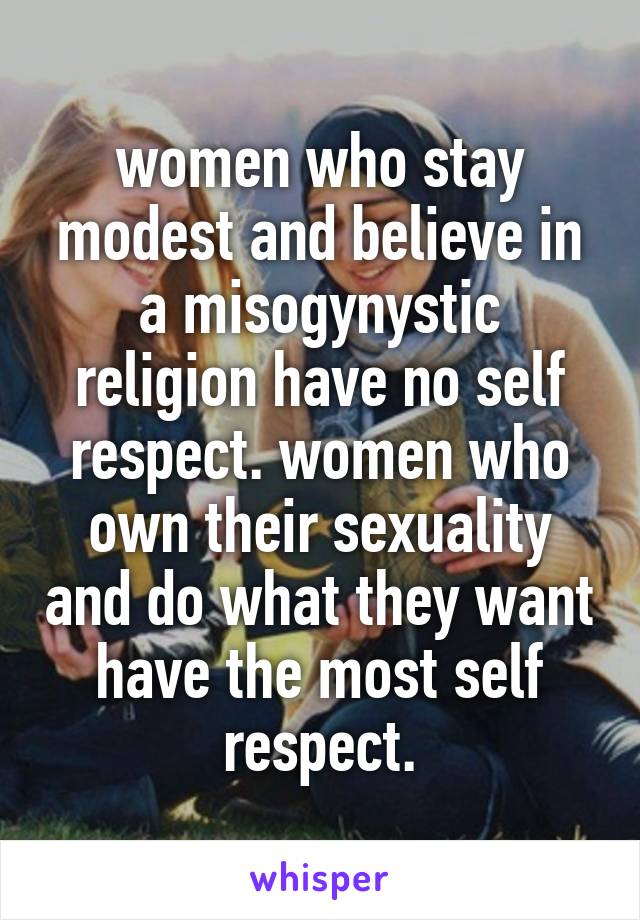 women who stay modest and believe in a misogynystic religion have no self respect. women who own their sexuality and do what they want have the most self respect.