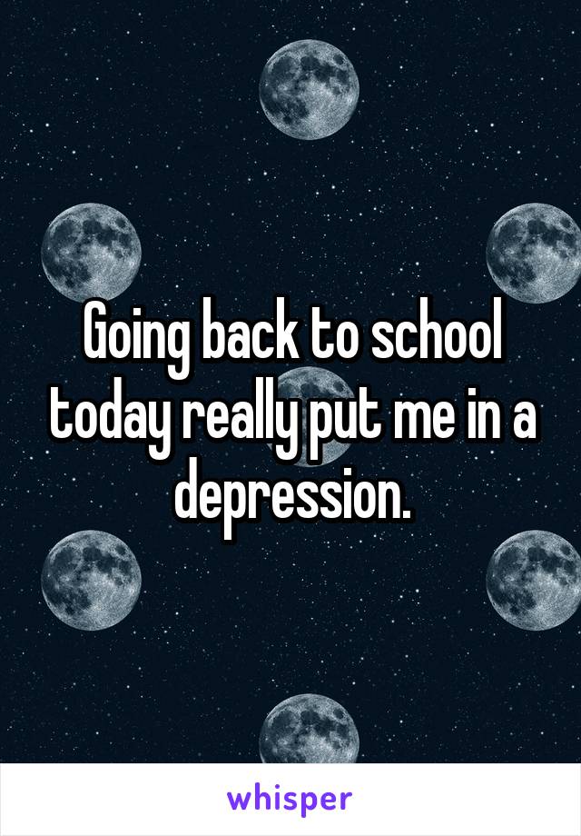 Going back to school today really put me in a depression.