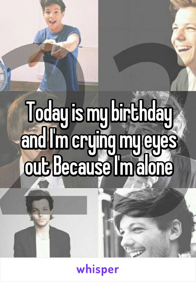 Today is my birthday and I'm crying my eyes out Because I'm alone