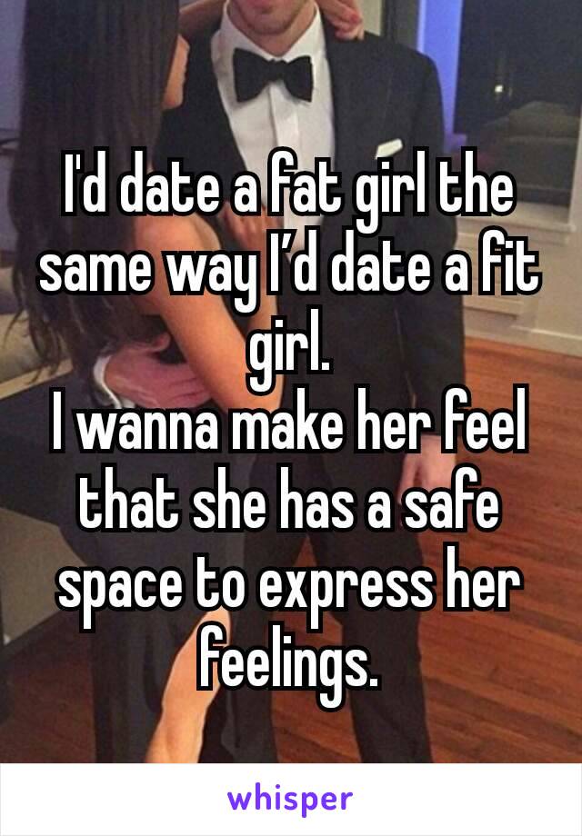 I'd date a fat girl the same way I’d date a fit girl.
I wanna make her feel that she has a safe space to express her feelings.