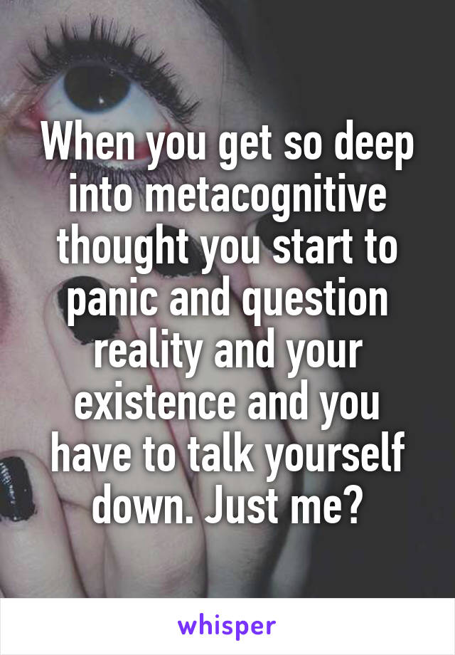 When you get so deep into metacognitive thought you start to panic and question reality and your existence and you have to talk yourself down. Just me?