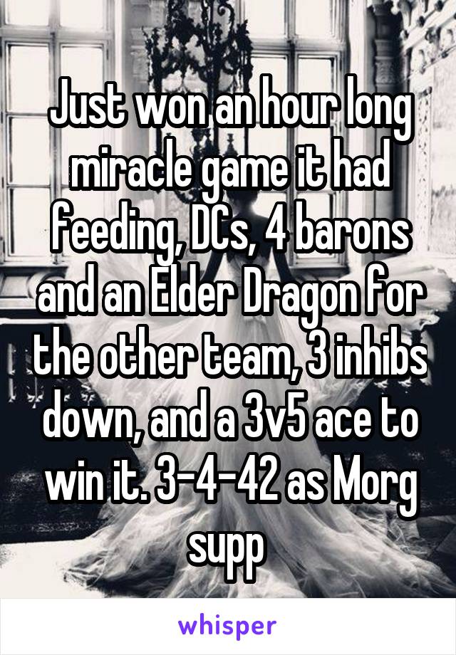 Just won an hour long miracle game it had feeding, DCs, 4 barons and an Elder Dragon for the other team, 3 inhibs down, and a 3v5 ace to win it. 3-4-42 as Morg supp 