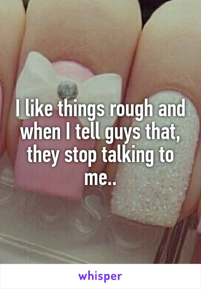 I like things rough and when I tell guys that, they stop talking to me..