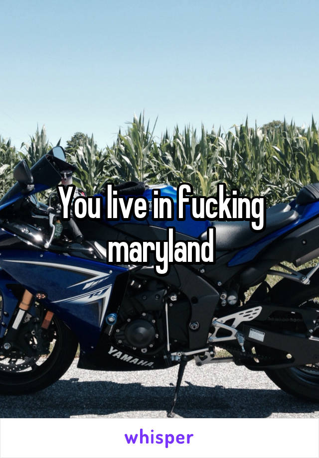 You live in fucking maryland