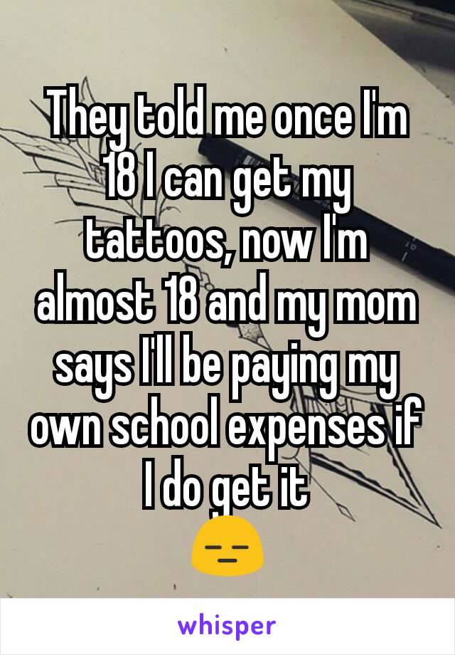 They told me once I'm 18 I can get my tattoos, now I'm almost 18 and my mom says I'll be paying my own school expenses if I do get it
😑