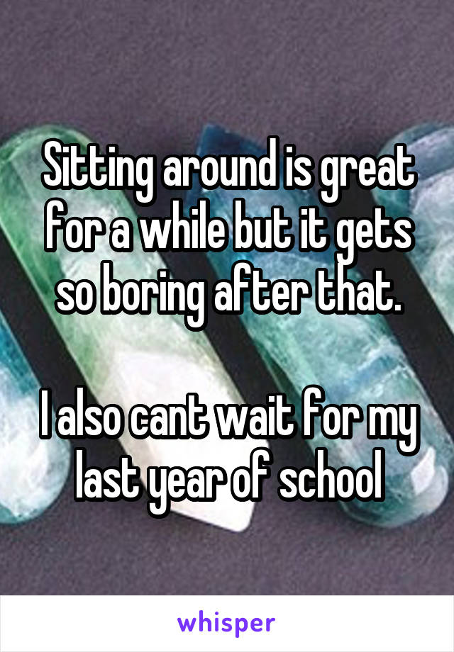 Sitting around is great for a while but it gets so boring after that.

I also cant wait for my last year of school