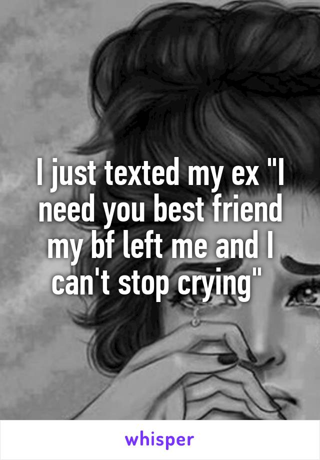 I just texted my ex "I need you best friend my bf left me and I can't stop crying" 