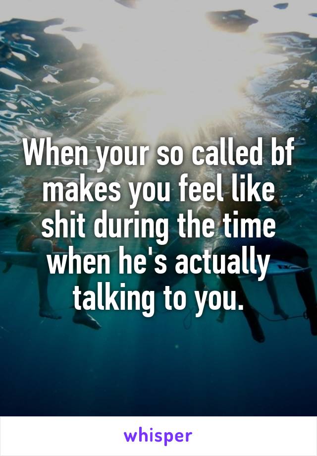 When your so called bf makes you feel like shit during the time when he's actually talking to you.