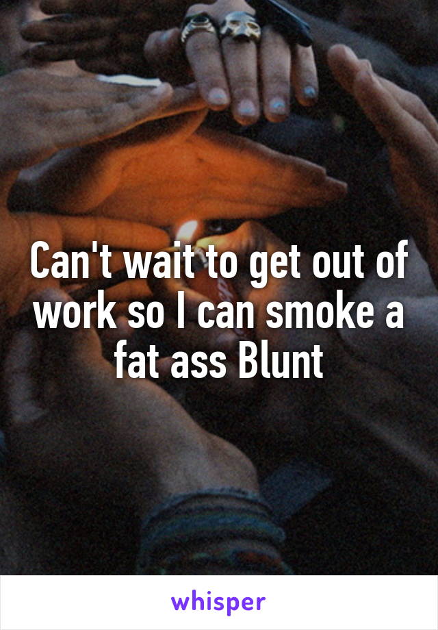 Can't wait to get out of work so I can smoke a fat ass Blunt