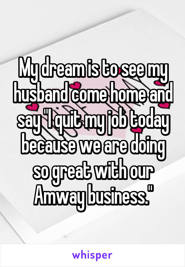 My dream is to see my husband come home and say "I quit my job today because we are doing so great with our Amway business."